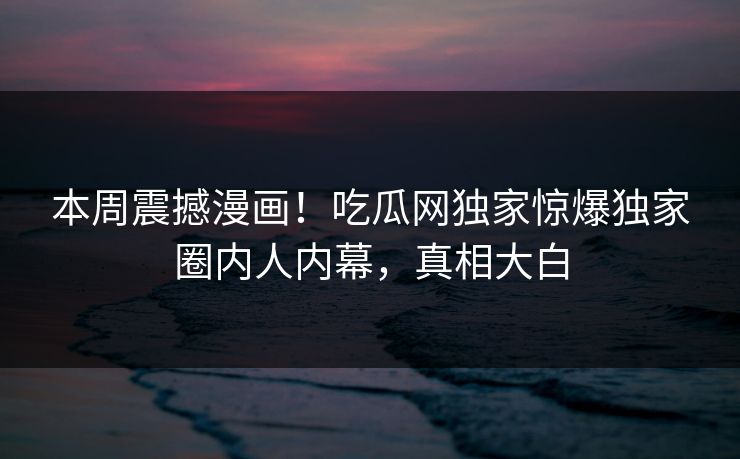 本周震撼漫画！吃瓜网独家惊爆独家圈内人内幕，真相大白
