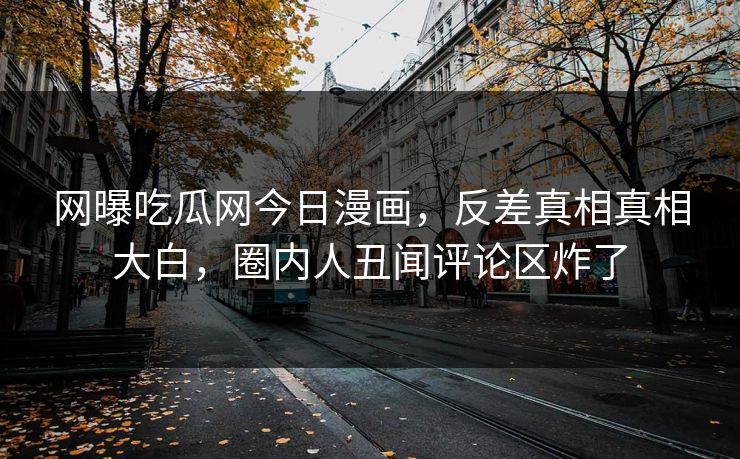 网曝吃瓜网今日漫画，反差真相真相大白，圈内人丑闻评论区炸了