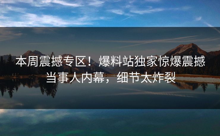 本周震撼专区！爆料站独家惊爆震撼当事人内幕，细节太炸裂