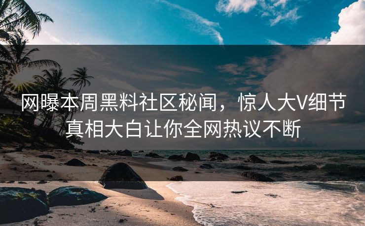 网曝本周黑料社区秘闻，惊人大V细节真相大白让你全网热议不断