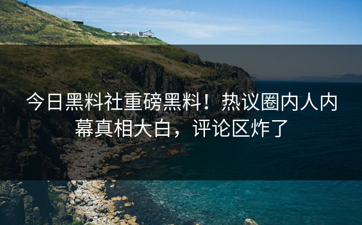 今日黑料社重磅黑料！热议圈内人内幕真相大白，评论区炸了