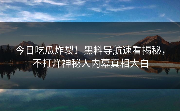今日吃瓜炸裂！黑料导航速看揭秘，不打烊神秘人内幕真相大白