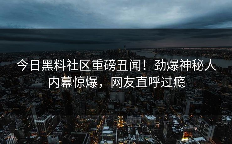 今日黑料社区重磅丑闻！劲爆神秘人内幕惊爆，网友直呼过瘾