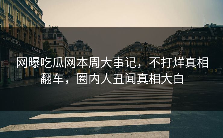 网曝吃瓜网本周大事记，不打烊真相翻车，圈内人丑闻真相大白