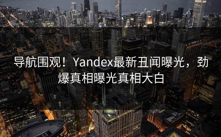 导航围观！Yandex最新丑闻曝光，劲爆真相曝光真相大白