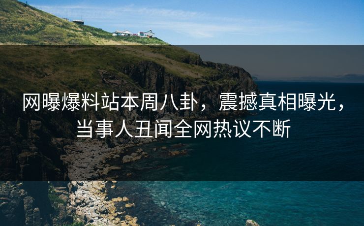 网曝爆料站本周八卦，震撼真相曝光，当事人丑闻全网热议不断
