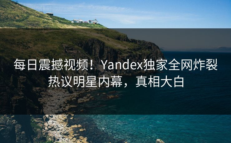 每日震撼视频！Yandex独家全网炸裂热议明星内幕，真相大白