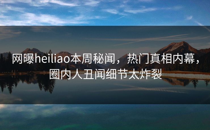 网曝heiliao本周秘闻，热门真相内幕，圈内人丑闻细节太炸裂