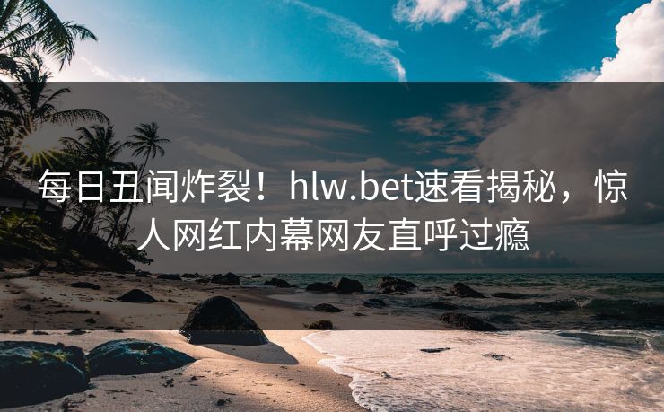每日丑闻炸裂！hlw.bet速看揭秘，惊人网红内幕网友直呼过瘾