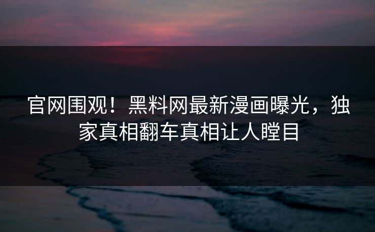 官网围观！黑料网最新漫画曝光，独家真相翻车真相让人瞠目
