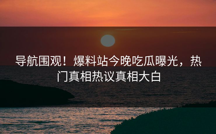 导航围观！爆料站今晚吃瓜曝光，热门真相热议真相大白
