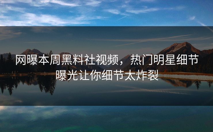 网曝本周黑料社视频，热门明星细节曝光让你细节太炸裂