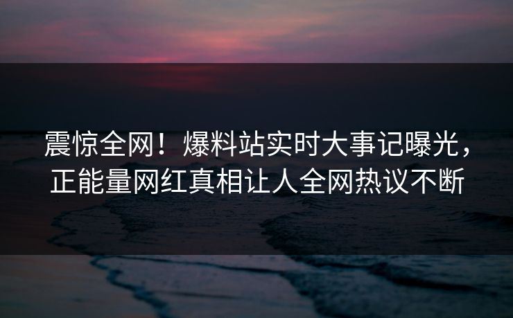 震惊全网！爆料站实时大事记曝光，正能量网红真相让人全网热议不断
