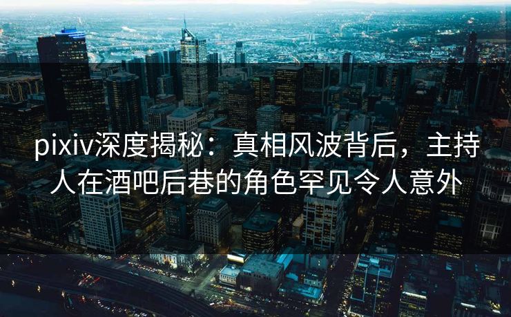 pixiv深度揭秘：真相风波背后，主持人在酒吧后巷的角色罕见令人意外