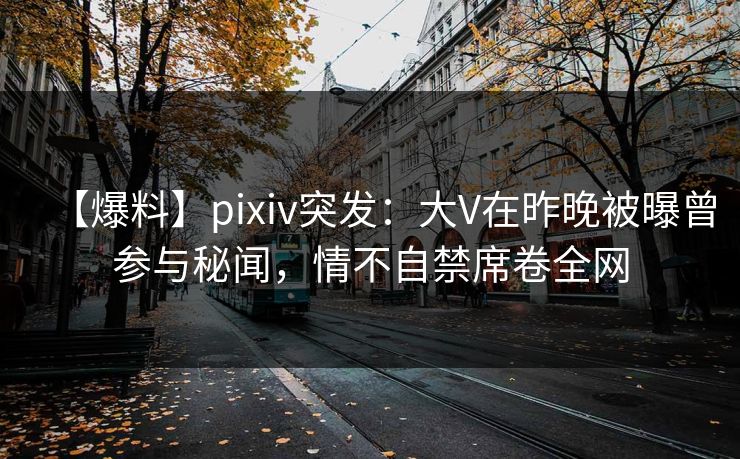 【爆料】pixiv突发：大V在昨晚被曝曾参与秘闻，情不自禁席卷全网