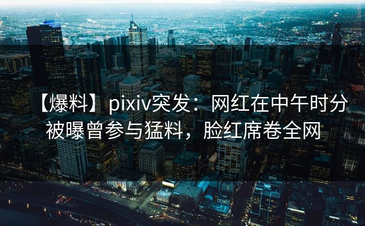 【爆料】pixiv突发:网红在中午时分被曝曾参与猛料,脸红席卷全网 【爆料】pixiv突发:网红在中午时分被曝曾参与猛料,脸红席卷全网
