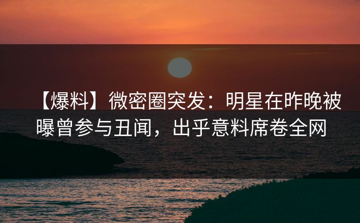 【爆料】微密圈突发：明星在昨晚被曝曾参与丑闻，出乎意料席卷全网
