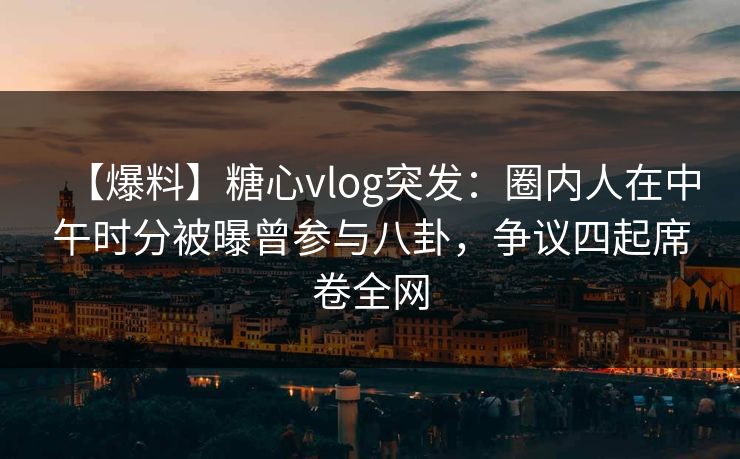 【爆料】糖心vlog突发：圈内人在中午时分被曝曾参与八卦，争议四起席卷全网
