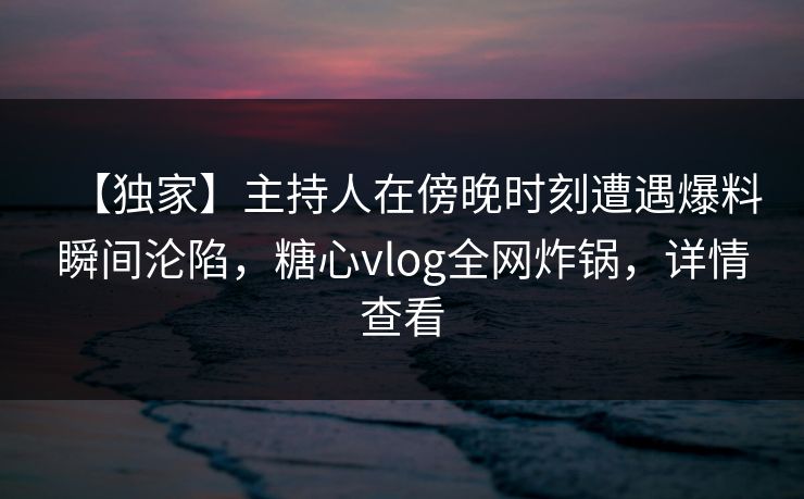 【独家】主持人在傍晚时刻遭遇爆料瞬间沦陷,糖心vlog全网炸锅,详情查看 【独家】主持人在傍晚时刻遭遇爆料瞬间沦陷,糖心vlog全网炸锅,详情查看