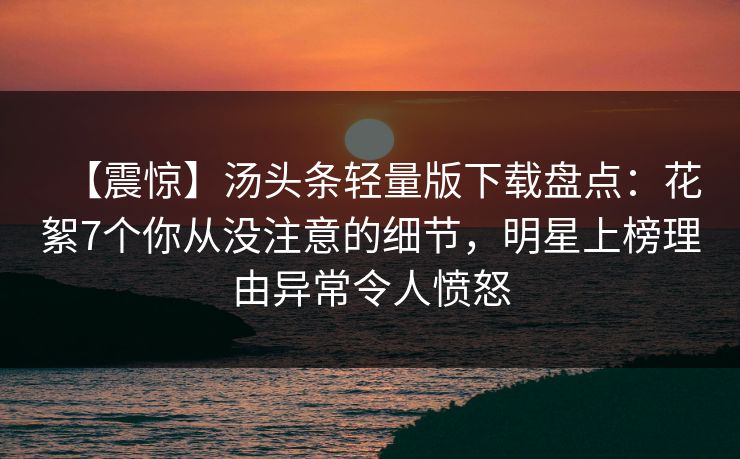 【震惊】汤头条轻量版下载盘点：花絮7个你从没注意的细节，明星上榜理由异常令人愤怒