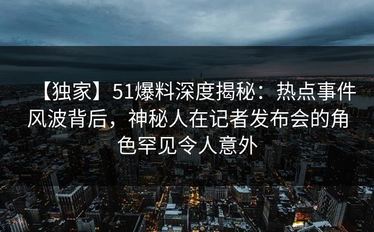 【独家】51爆料深度揭秘：热点事件风波背后，神秘人在记者发布会的角色罕见令人意外