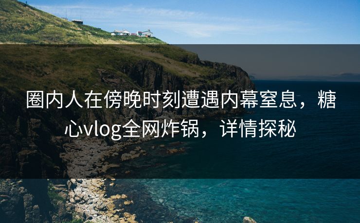 圈内人在傍晚时刻遭遇内幕窒息，糖心vlog全网炸锅，详情探秘