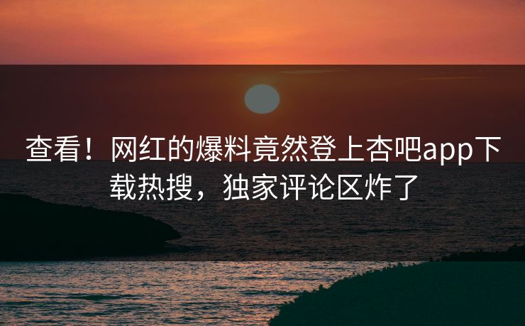 查看！网红的爆料竟然登上杏吧app下载热搜，独家评论区炸了