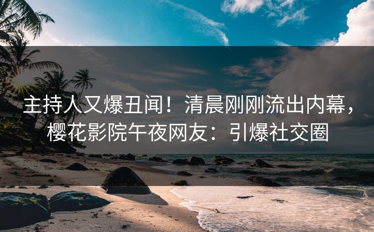 主持人又爆丑闻！清晨刚刚流出内幕，樱花影院午夜网友：引爆社交圈