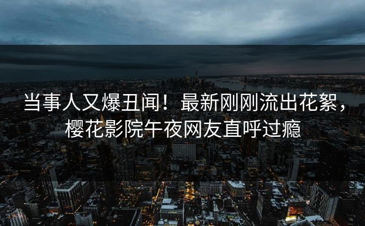 当事人又爆丑闻！最新刚刚流出花絮，樱花影院午夜网友直呼过瘾