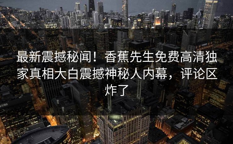 最新震撼秘闻！香蕉先生免费高清独家真相大白震撼神秘人内幕，评论区炸了