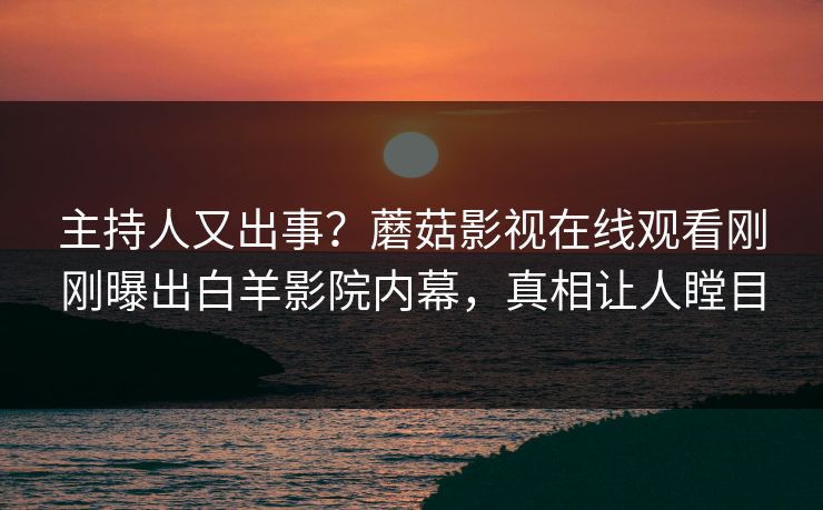 主持人又出事？蘑菇影视在线观看刚刚曝出白羊影院内幕，真相让人瞠目