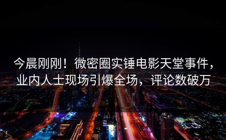 今晨刚刚！微密圈实锤电影天堂事件，业内人士现场引爆全场，评论数破万