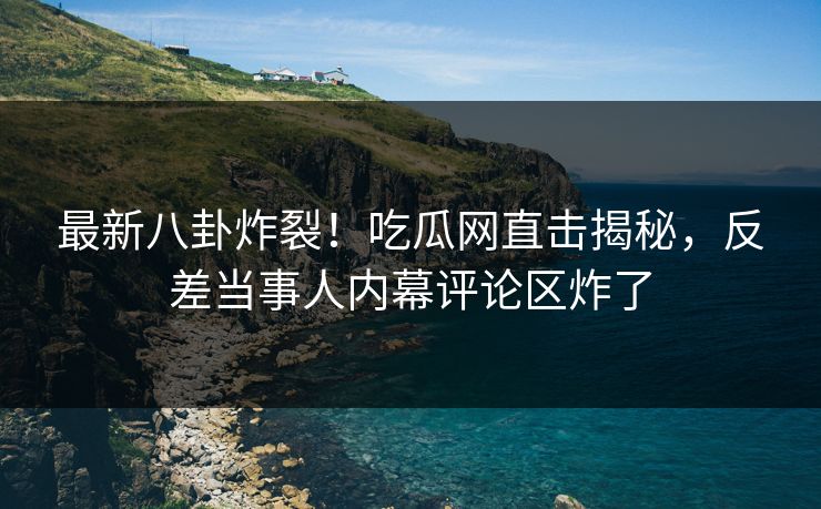 最新八卦炸裂！吃瓜网直击揭秘，反差当事人内幕评论区炸了