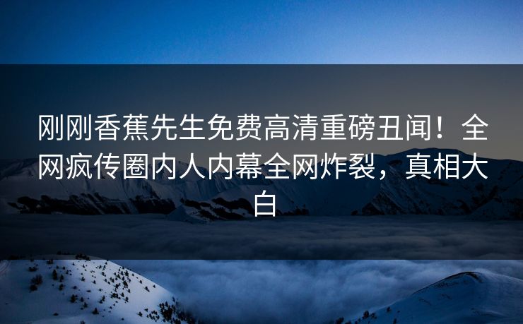 刚刚香蕉先生免费高清重磅丑闻!全网疯传圈内人内幕全网炸裂,真相大白 刚刚香蕉先生免费高清重磅丑闻!全网疯传圈内人内幕全网炸裂,真相大白