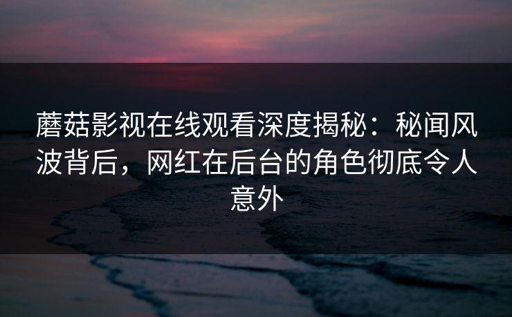 蘑菇影视在线观看深度揭秘:秘闻风波背后,网红在后台的角色彻底令人意外 蘑菇影视在线观看深度揭秘:秘闻风波背后,网红在后台的角色彻底令人意外