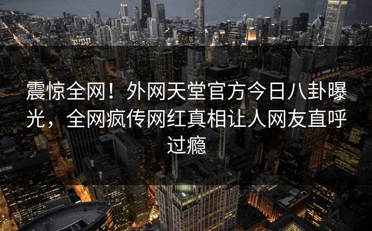 震惊全网！外网天堂官方今日八卦曝光，全网疯传网红真相让人网友直呼过瘾