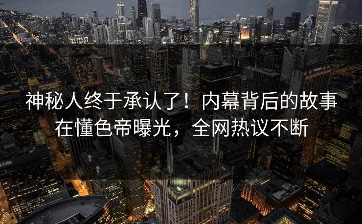 神秘人终于承认了！内幕背后的故事在懂色帝曝光，全网热议不断
