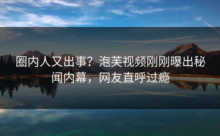 圈内人又出事?泡芙视频刚刚曝出秘闻内幕,网友直呼过瘾 圈内人又出事?泡芙视频刚刚曝出秘闻内幕,网友直呼过瘾