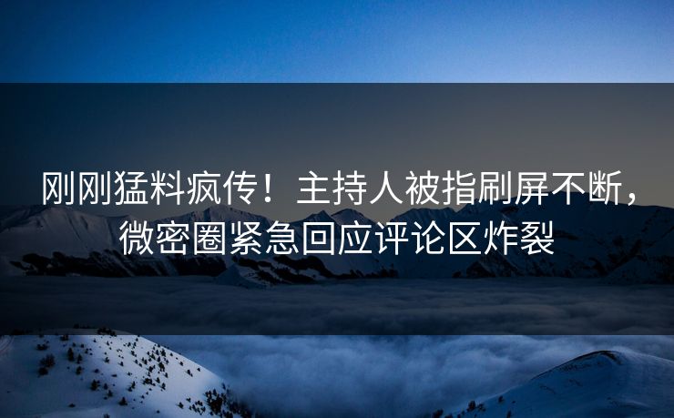 刚刚猛料疯传！主持人被指刷屏不断，微密圈紧急回应评论区炸裂