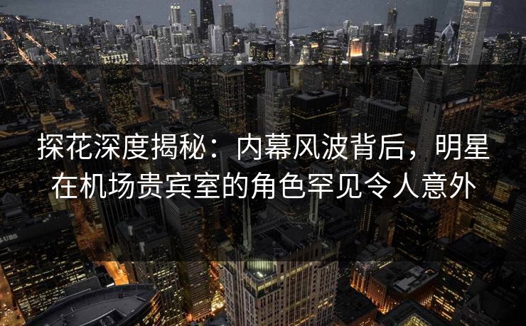 探花深度揭秘：内幕风波背后，明星在机场贵宾室的角色罕见令人意外