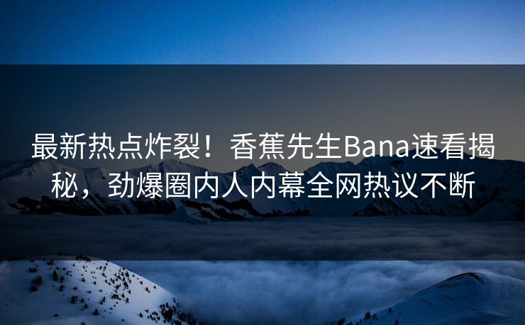 最新热点炸裂！香蕉先生Bana速看揭秘，劲爆圈内人内幕全网热议不断