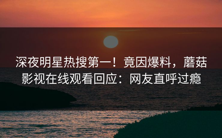 深夜明星热搜第一！竟因爆料，蘑菇影视在线观看回应：网友直呼过瘾
