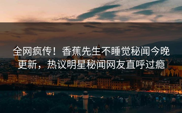 全网疯传!香蕉先生不睡觉秘闻今晚更新,热议明星秘闻网友直呼过瘾 全网疯传!香蕉先生不睡觉秘闻今晚更新,热议明星秘闻网友直呼过瘾