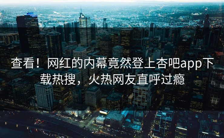 查看！网红的内幕竟然登上杏吧app下载热搜，火热网友直呼过瘾