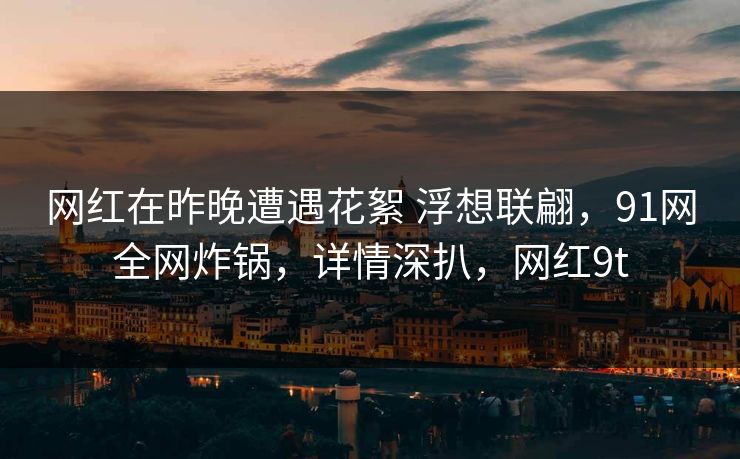 网红在昨晚遭遇花絮 浮想联翩,91网全网炸锅,详情深扒,网红9t 网红在昨晚遭遇花絮 浮想联翩,91网全网炸锅,详情深扒,网红9t