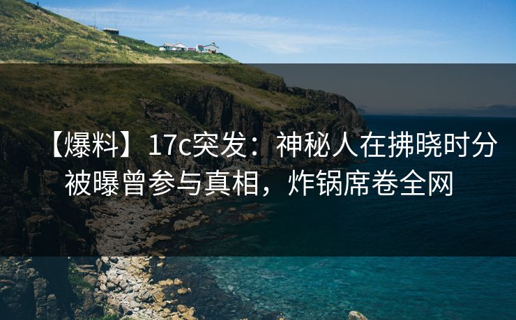 【爆料】17c突发：神秘人在拂晓时分被曝曾参与真相，炸锅席卷全网