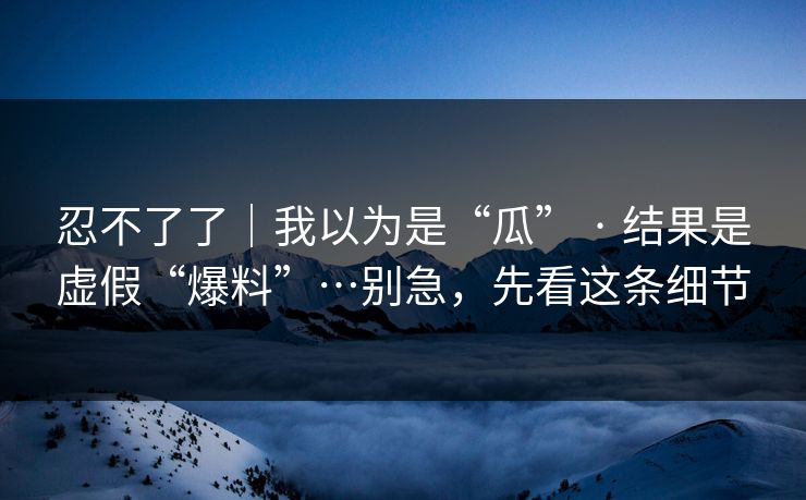 忍不了了｜我以为是“瓜” · 结果是虚假“爆料”…别急，先看这条细节