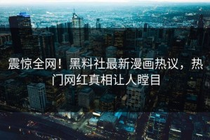 震惊全网！黑料社最新漫画热议，热门网红真相让人瞠目