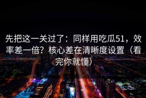 先把这一关过了：同样用吃瓜51，效率差一倍？核心差在清晰度设置（看完你就懂）