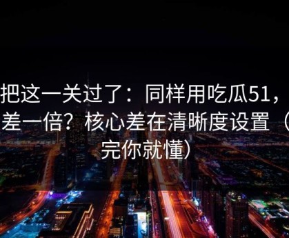 先把这一关过了：同样用吃瓜51，效率差一倍？核心差在清晰度设置（看完你就懂）